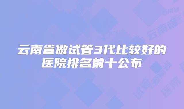 云南省做试管3代比较好的医院排名前十公布