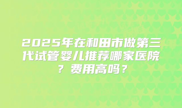 2025年在和田市做第三代试管婴儿推荐哪家医院？费用高吗？