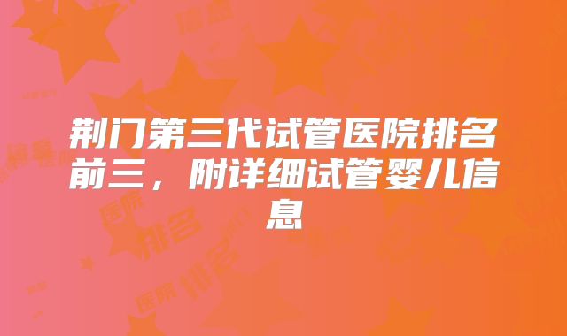 荆门第三代试管医院排名前三，附详细试管婴儿信息