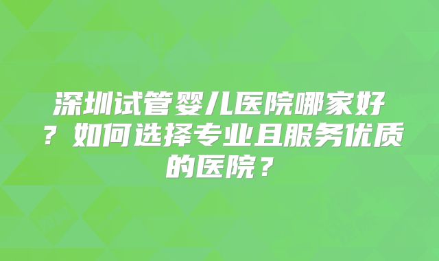 深圳试管婴儿医院哪家好？如何选择专业且服务优质的医院？