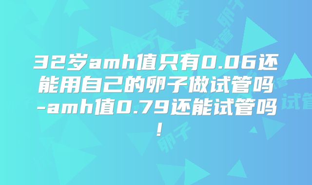 32岁amh值只有0.06还能用自己的卵子做试管吗-amh值0.79还能试管吗！