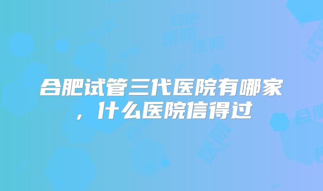 合肥试管三代医院有哪家，什么医院信得过