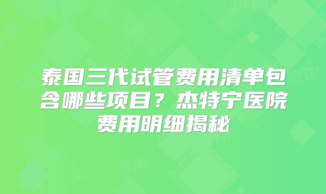 泰国三代试管费用清单包含哪些项目？杰特宁医院费用明细揭秘