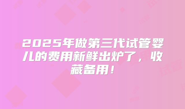 2025年做第三代试管婴儿的费用新鲜出炉了,收藏备用!
