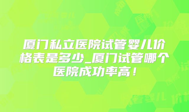 厦门私立医院试管婴儿价格表是多少_厦门试管哪个医院成功率高!