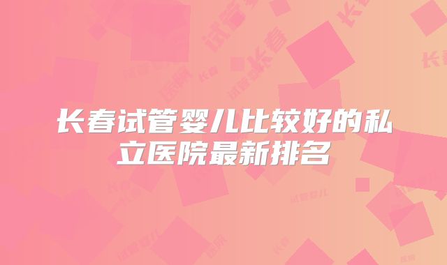 长春试管婴儿比较好的私立医院最新排名