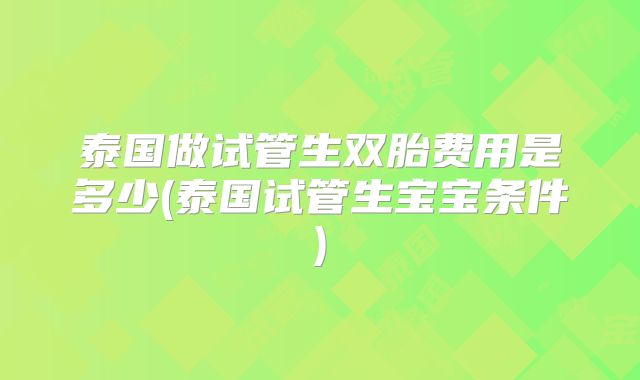 泰国做试管生双胎费用是多少(泰国试管生宝宝条件)