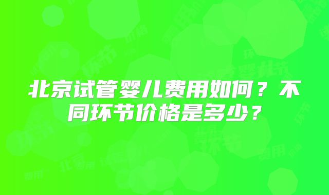 北京试管婴儿费用如何？不同环节价格是多少？