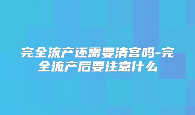完全流产还需要清宫吗-完全流产后要注意什么