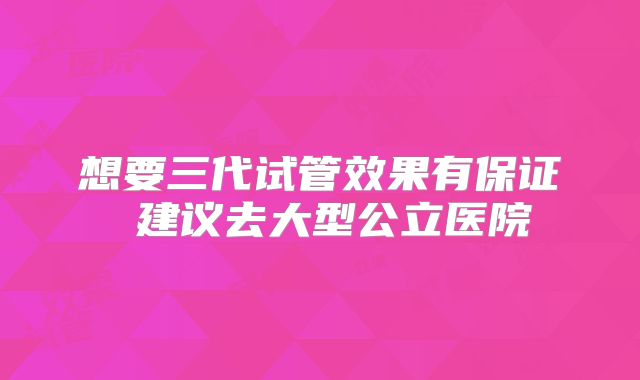 想要三代试管效果有保证 建议去大型公立医院