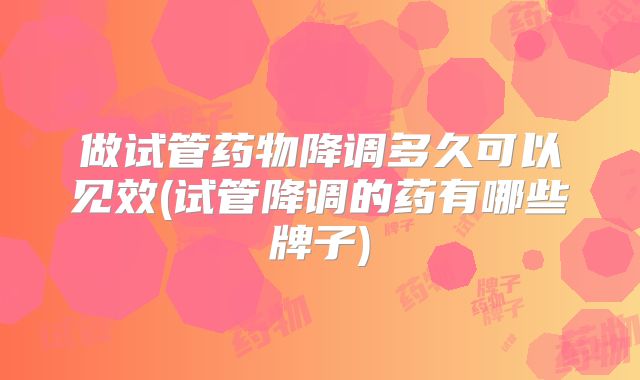 做试管药物降调多久可以见效(试管降调的药有哪些牌子)