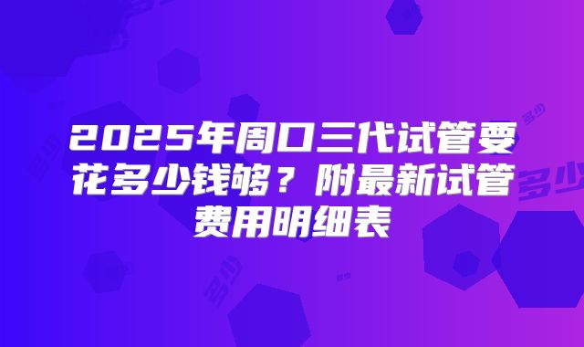2025年周口三代试管要花多少钱够？附最新试管费用明细表