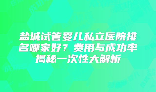 盐城试管婴儿私立医院排名哪家好？费用与成功率揭秘一次性大解析