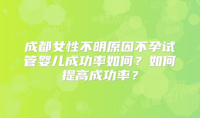 成都女性不明原因不孕试管婴儿成功率如何？如何提高成功率？