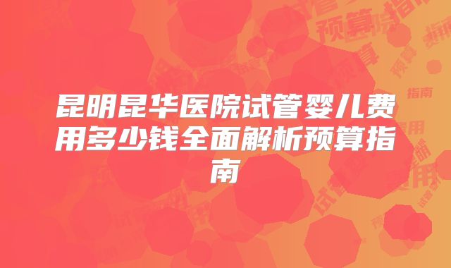 昆明昆华医院试管婴儿费用多少钱全面解析预算指南
