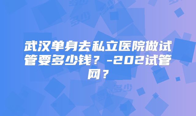 武汉单身去私立医院做试管要多少钱？-202试管网？