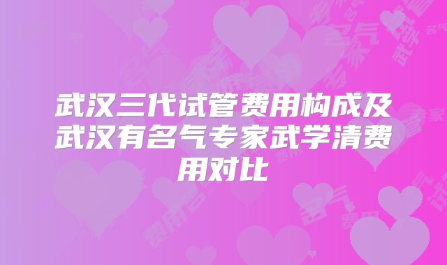 武汉三代试管费用构成及武汉有名气专家武学清费用对比