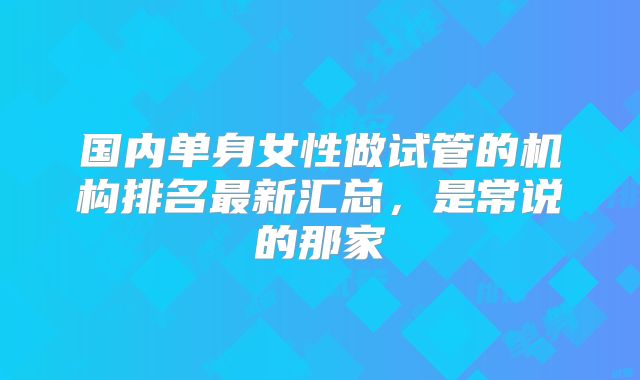 国内单身女性做试管的机构排名最新汇总，是常说的那家