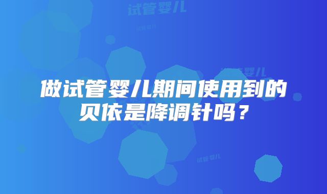 做试管婴儿期间使用到的贝依是降调针吗？