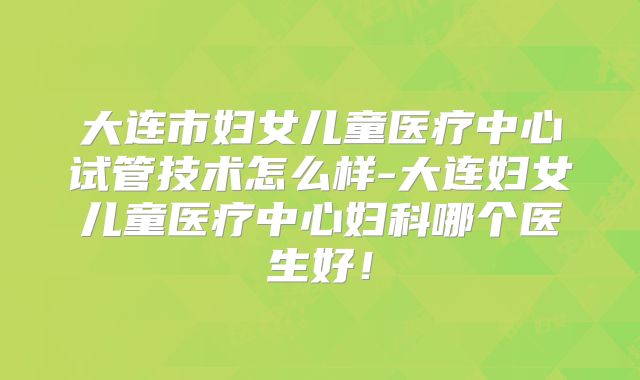 大连市妇女儿童医疗中心试管技术怎么样-大连妇女儿童医疗中心妇科哪个医生好！
