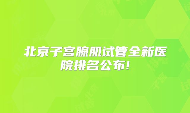 北京子宫腺肌试管全新医院排名公布!