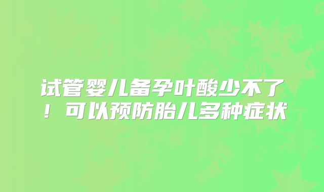 试管婴儿备孕叶酸少不了！可以预防胎儿多种症状