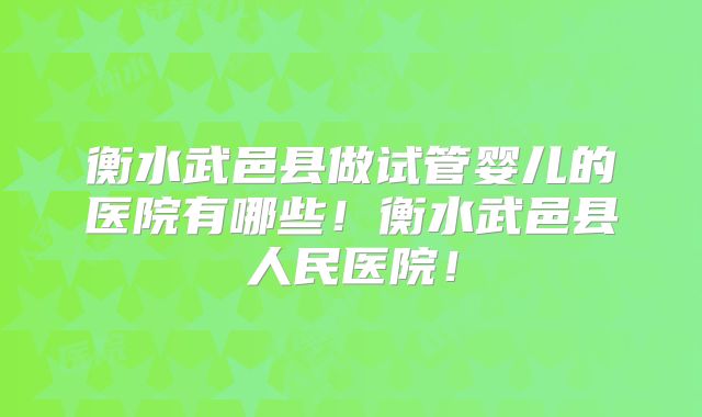衡水武邑县做试管婴儿的医院有哪些!衡水武邑县人民医院!
