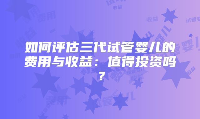 如何评估三代试管婴儿的费用与收益：值得投资吗？