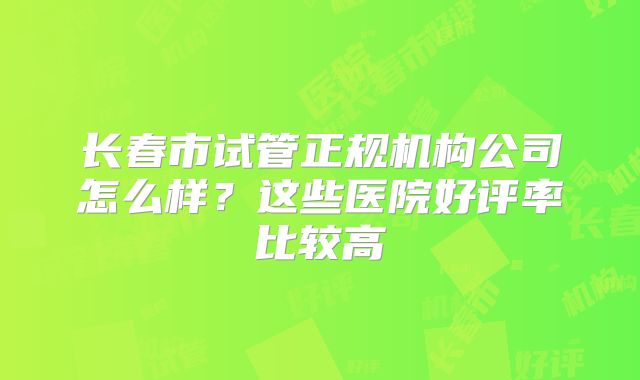 长春市试管正规机构公司怎么样？这些医院好评率比较高