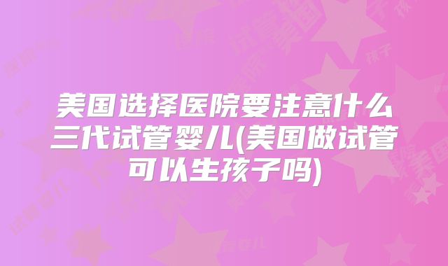 美国选择医院要注意什么三代试管婴儿(美国做试管可以生孩子吗)