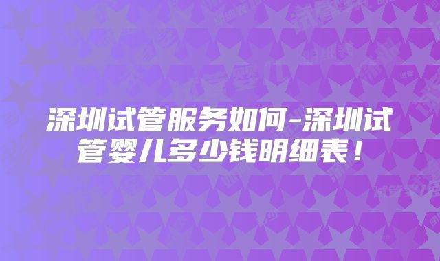 深圳试管服务如何-深圳试管婴儿多少钱明细表！