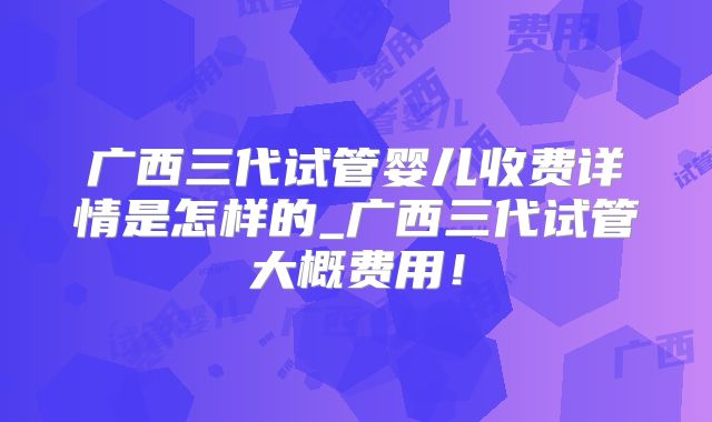 广西三代试管婴儿收费详情是怎样的_广西三代试管大概费用!