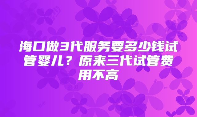 海口做3代服务要多少钱试管婴儿?原来三代试管费用不高
