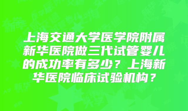 上海交通大学医学院附属新华医院做三代试管婴儿的成功率有多少？上海新华医院临床试验机构？