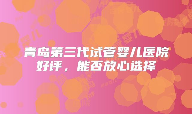 青岛第三代试管婴儿医院好评,能否放心选择