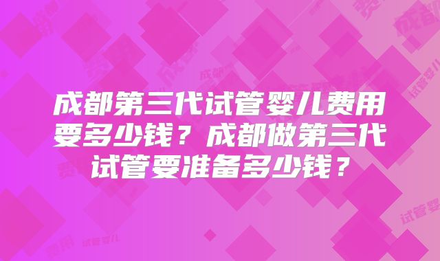 成都第三代试管婴儿费用要多少钱？成都做第三代试管要准备多少钱？