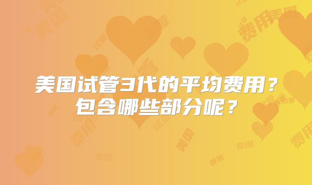 美国试管3代的平均费用？包含哪些部分呢？