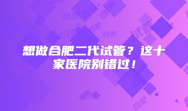 想做合肥二代试管？这十家医院别错过！