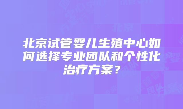 北京试管婴儿生殖中心如何选择专业团队和个性化治疗方案?