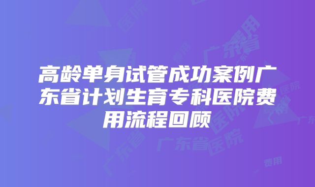 高龄单身试管成功案例广东省计划生育专科医院费用流程回顾