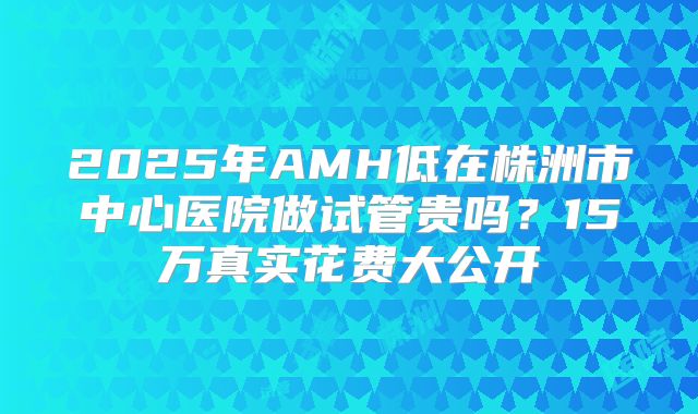 2025年AMH低在株洲市中心医院做试管贵吗？15万真实花费大公开