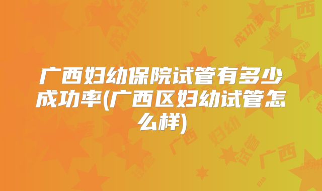 广西妇幼保院试管有多少成功率(广西区妇幼试管怎么样)