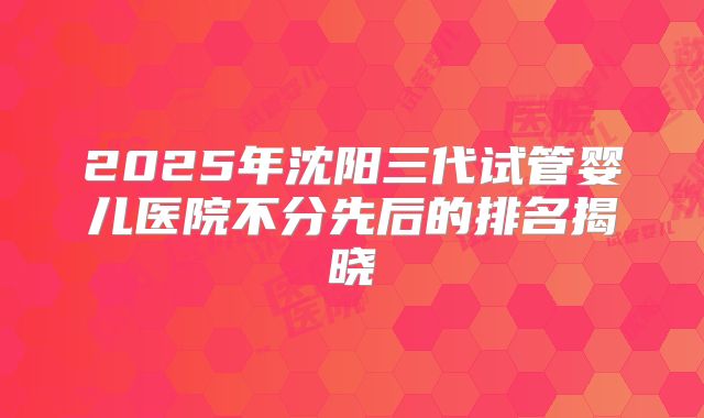 2025年沈阳三代试管婴儿医院不分先后的排名揭晓