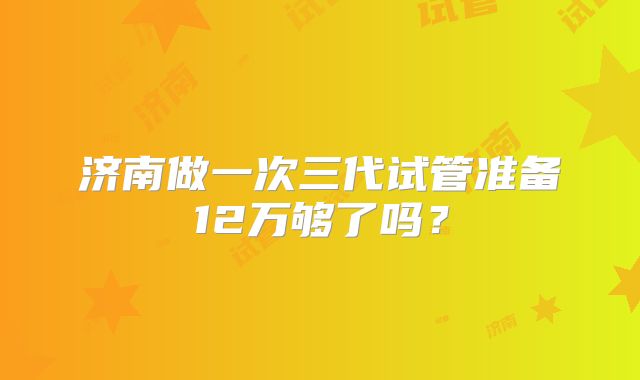 济南做一次三代试管准备12万够了吗？