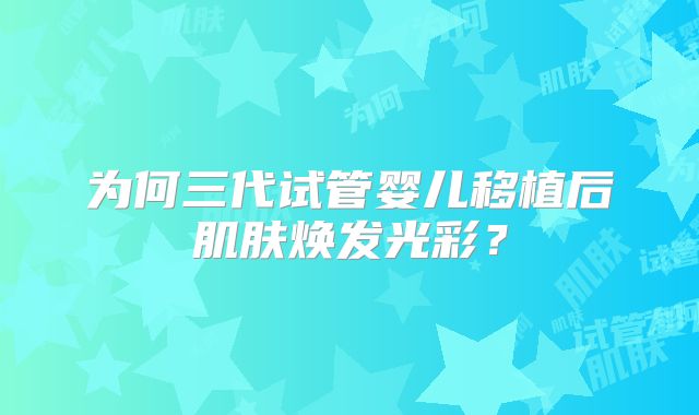 为何三代试管婴儿移植后肌肤焕发光彩？