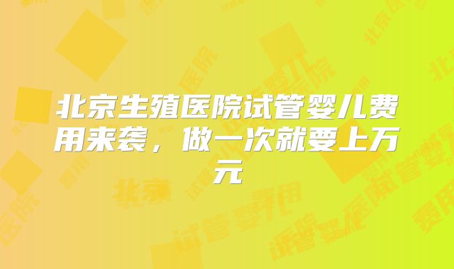 北京生殖医院试管婴儿费用来袭，做一次就要上万元