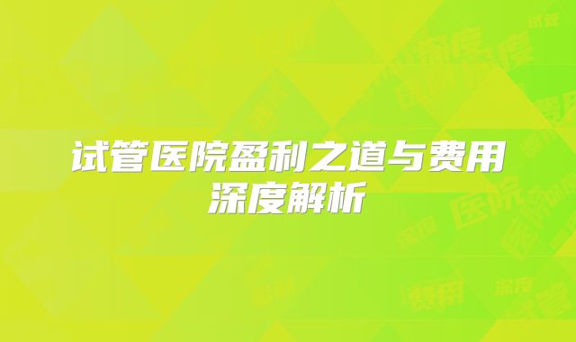 试管医院盈利之道与费用深度解析
