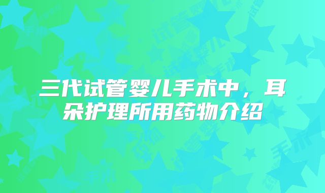 三代试管婴儿手术中，耳朵护理所用药物介绍