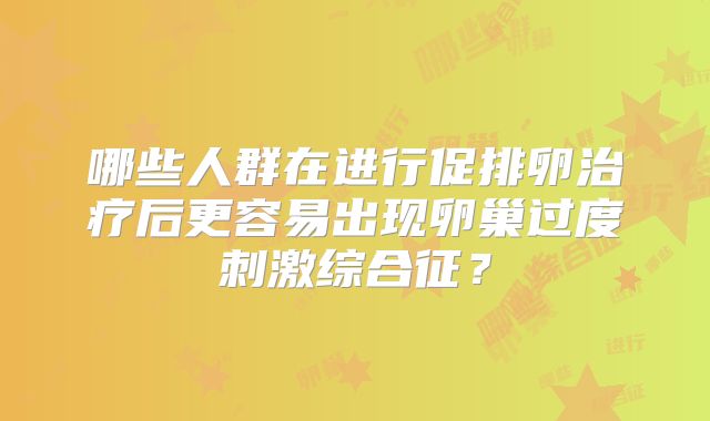 哪些人群在进行促排卵治疗后更容易出现卵巢过度刺激综合征？