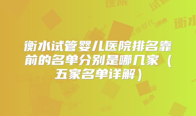 衡水试管婴儿医院排名靠前的名单分别是哪几家（五家名单详解）